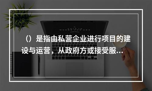 （）是指由私营企业进行项目的建设与运营，从政府方或接受服务方