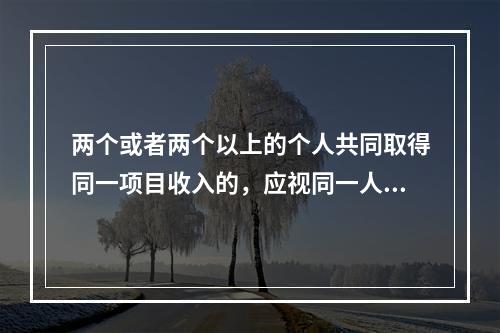 两个或者两个以上的个人共同取得同一项目收入的，应视同一人取得