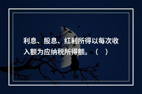 利息、股息、红利所得以每次收入额为应纳税所得额。（　）