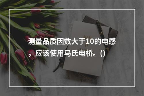 测量品质因数大于10的电感，应该使用马氏电桥。()