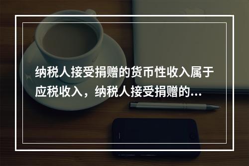 纳税人接受捐赠的货币性收入属于应税收入，纳税人接受捐赠的非货