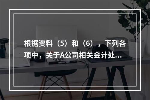 根据资料（5）和（6），下列各项中，关于A公司相关会计处理结