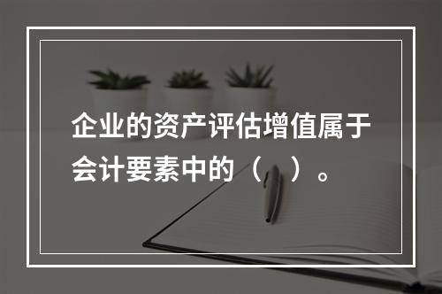 企业的资产评估增值属于会计要素中的（　）。