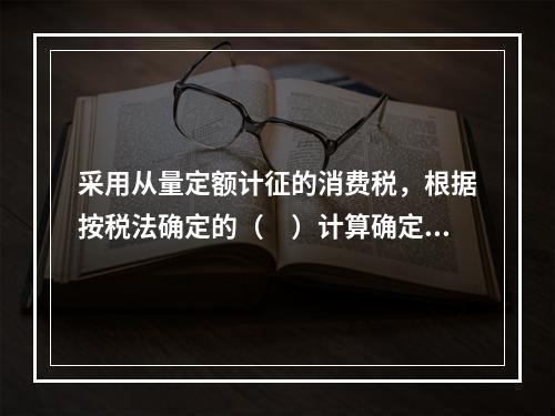 采用从量定额计征的消费税，根据按税法确定的（　）计算确定。