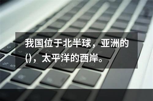 我国位于北半球，亚洲的()，太平洋的西岸。