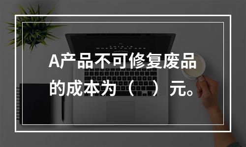 A产品不可修复废品的成本为（　）元。