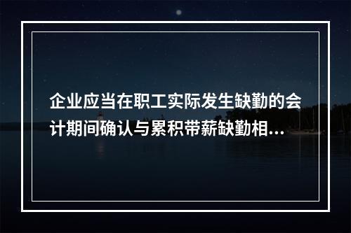 企业应当在职工实际发生缺勤的会计期间确认与累积带薪缺勤相关的