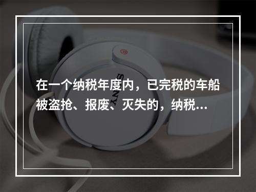 在一个纳税年度内，已完税的车船被盗抢、报废、灭失的，纳税人可