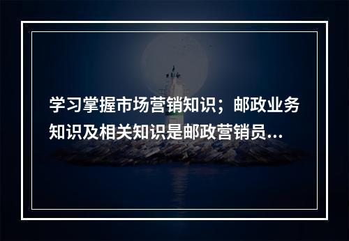 学习掌握市场营销知识；邮政业务知识及相关知识是邮政营销员应具