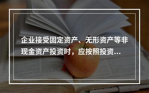 企业接受固定资产、无形资产等非现金资产投资时，应按照投资合同