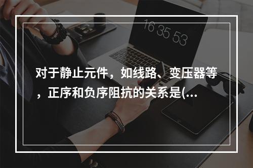 对于静止元件，如线路、变压器等，正序和负序阻抗的关系是()。