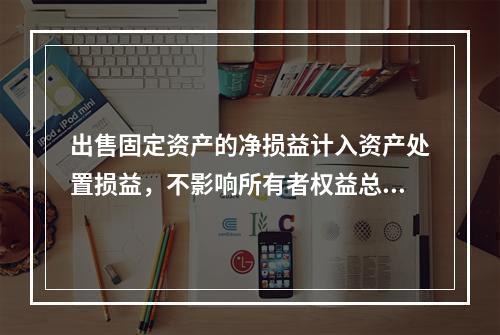 出售固定资产的净损益计入资产处置损益，不影响所有者权益总额的