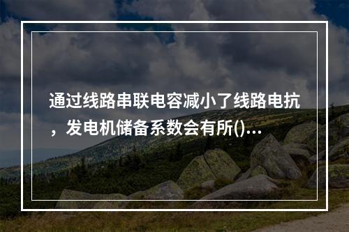 通过线路串联电容减小了线路电抗，发电机储备系数会有所()。