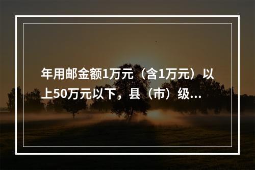 年用邮金额1万元（含1万元）以上50万元以下，县（市）级党政