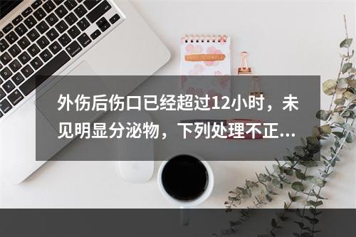 外伤后伤口已经超过12小时，未见明显分泌物，下列处理不正确的