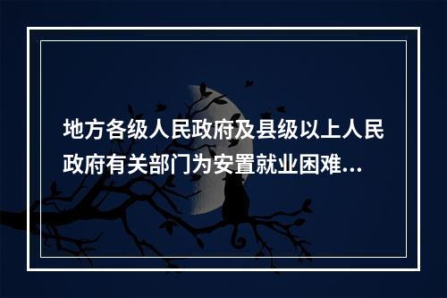 地方各级人民政府及县级以上人民政府有关部门为安置就业困难人员