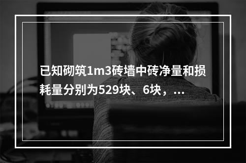 已知砌筑1m3砖墙中砖净量和损耗量分别为529块、6块，百