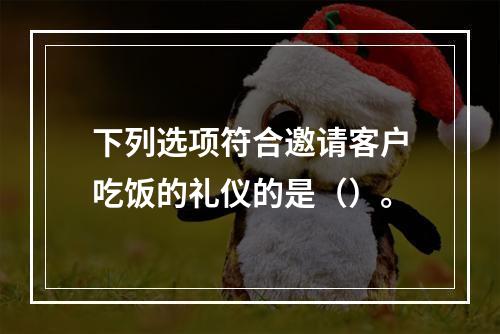 下列选项符合邀请客户吃饭的礼仪的是（）。