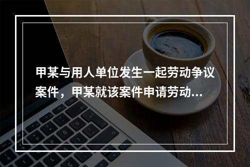 甲某与用人单位发生一起劳动争议案件，甲某就该案件申请劳动仲裁