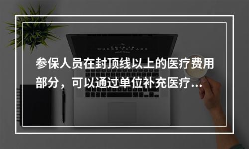 参保人员在封顶线以上的医疗费用部分，可以通过单位补充医疗保险