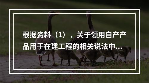 根据资料（1），关于领用自产产品用于在建工程的相关说法中，正