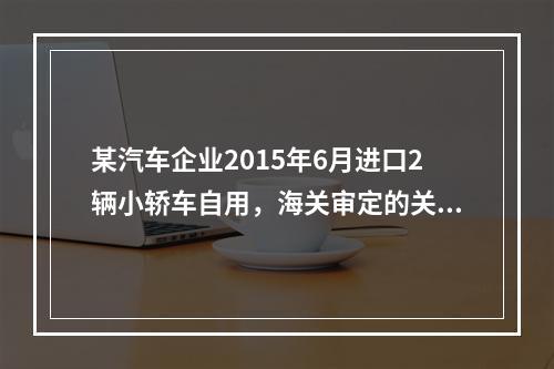 某汽车企业2015年6月进口2辆小轿车自用，海关审定的关税完