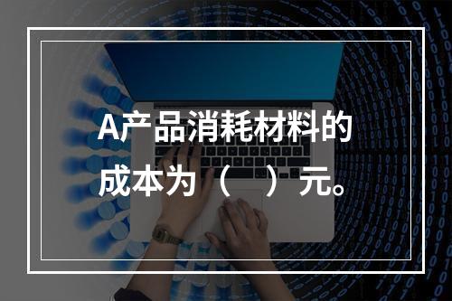 A产品消耗材料的成本为（　）元。