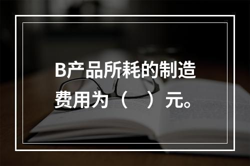 B产品所耗的制造费用为（　）元。