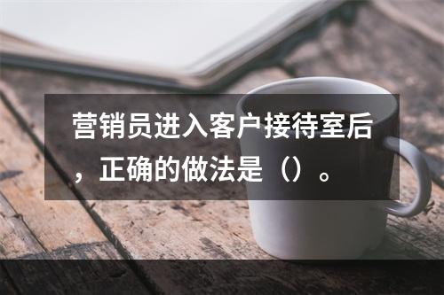 营销员进入客户接待室后，正确的做法是（）。