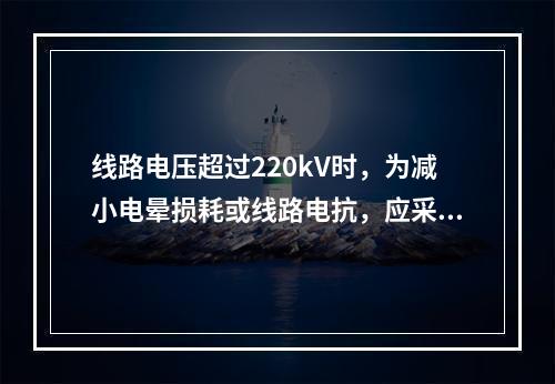 线路电压超过220kV时，为减小电晕损耗或线路电抗，应采用(