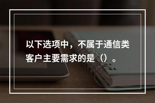 以下选项中，不属于通信类客户主要需求的是（）。