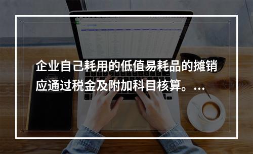 企业自己耗用的低值易耗品的摊销应通过税金及附加科目核算。（　