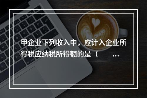 甲企业下列收入中，应计入企业所得税应纳税所得额的是（　　）。