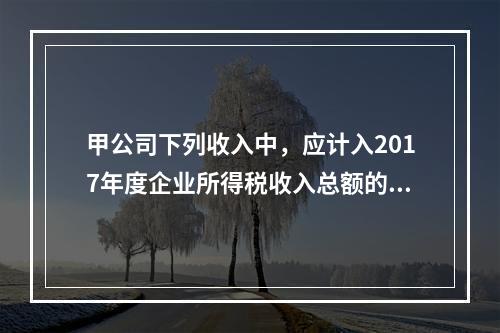 甲公司下列收入中，应计入2017年度企业所得税收入总额的是（