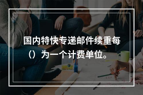 国内特快专递邮件续重每（）为一个计费单位。