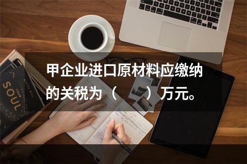 甲企业进口原材料应缴纳的关税为（　　）万元。