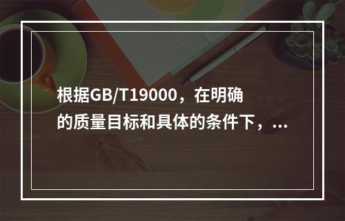 根据GB/T19000，在明确的质量目标和具体的条件下，通过