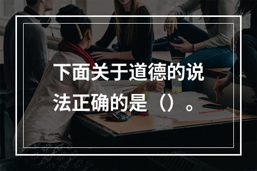 下面关于道德的说法正确的是（）。