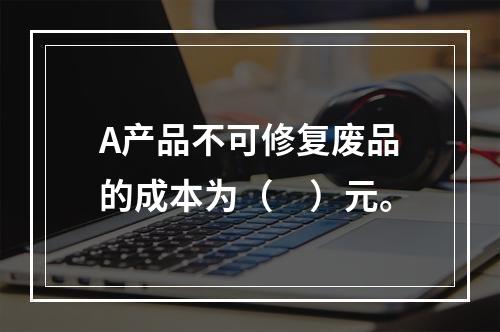 A产品不可修复废品的成本为（　）元。