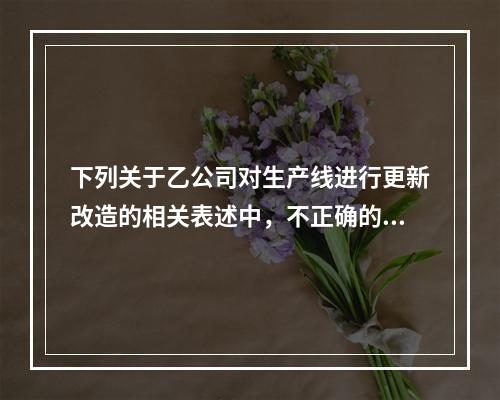 下列关于乙公司对生产线进行更新改造的相关表述中，不正确的是（