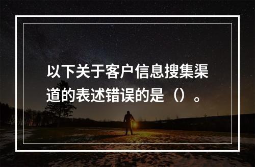 以下关于客户信息搜集渠道的表述错误的是（）。