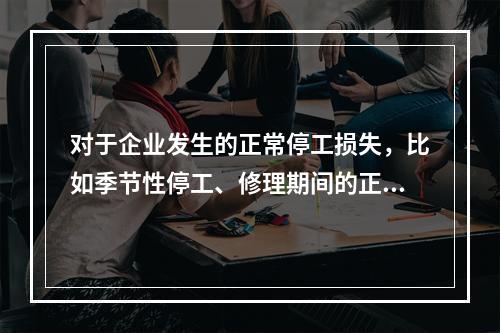 对于企业发生的正常停工损失，比如季节性停工、修理期间的正常停