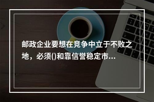 邮政企业要想在竞争中立于不败之地，必须()和靠信誉稳定市场。