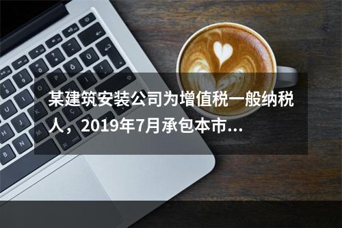 某建筑安装公司为增值税一般纳税人，2019年7月承包本市的一