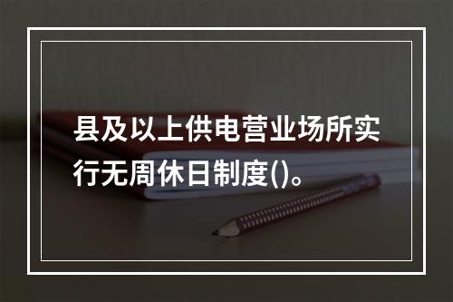 县及以上供电营业场所实行无周休日制度()。