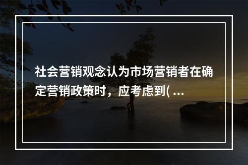 社会营销观念认为市场营销者在确定营销政策时，应考虑到(  )