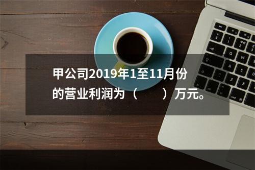 甲公司2019年1至11月份的营业利润为（　　）万元。