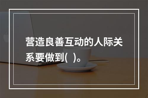 营造良善互动的人际关系要做到(  )。