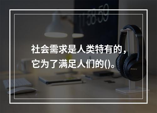 社会需求是人类特有的，它为了满足人们的()。