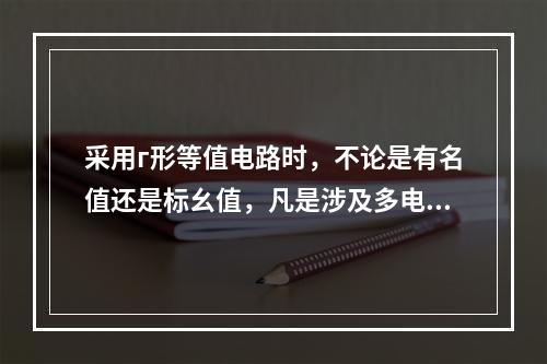 采用г形等值电路时，不论是有名值还是标幺值，凡是涉及多电压等